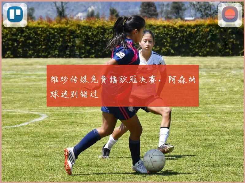 维珍传媒免费播欧冠决赛,阿森纳球迷别错过