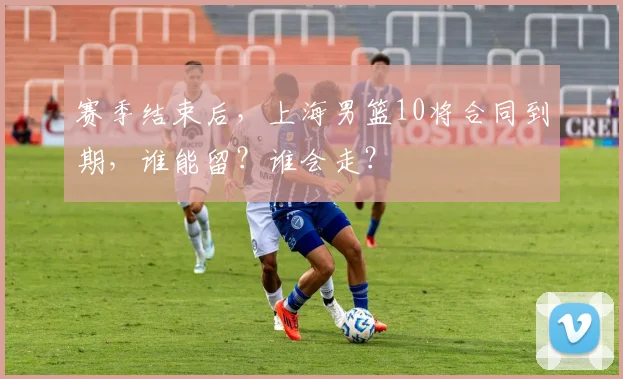 赛季结束后，上海男篮10将合同到期，谁能留？谁会走？