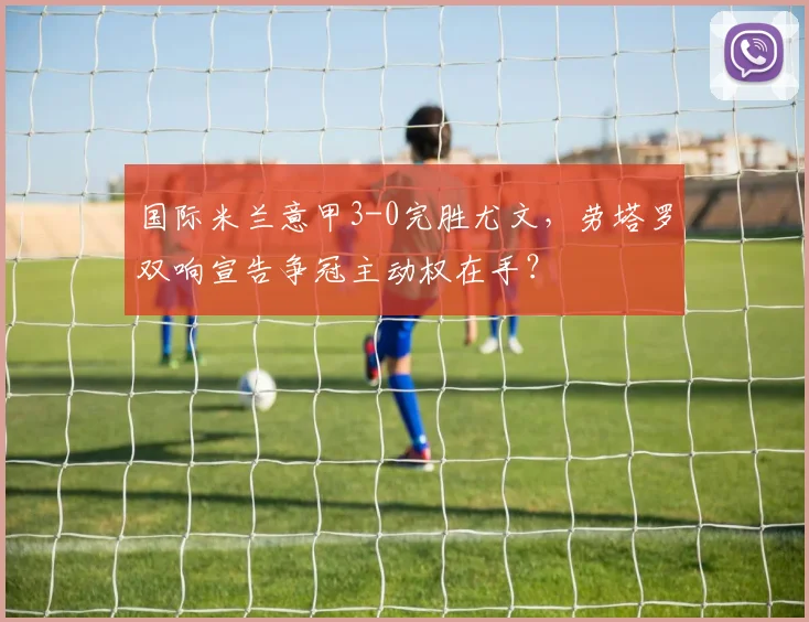 国际米兰意甲3-0完胜尤文，劳塔罗双响宣告争冠主动权在手？
