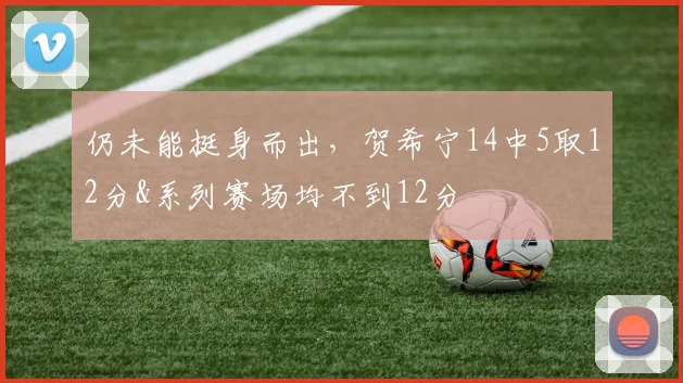 仍未能挺身而出,贺希宁14中5取12分&系列赛场均不到12分