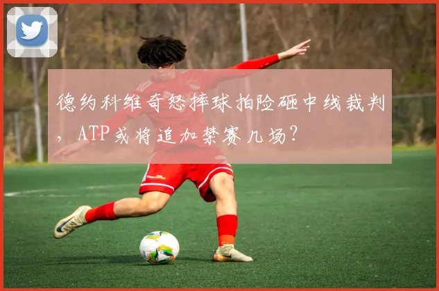 德约科维奇怒摔球拍险砸中线裁判,ATP或将追加禁赛几场?