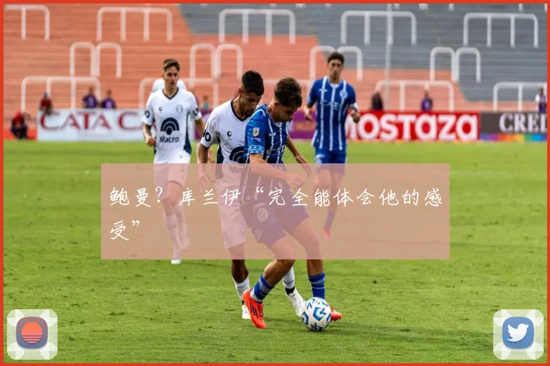 鲍曼?库兰伊“完全能体会他的感受”