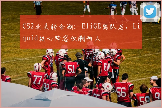 CS2北美转会潮：EliGE离队后，Liquid核心阵容仅剩两人